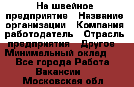 На швейное предприятие › Название организации ­ Компания-работодатель › Отрасль предприятия ­ Другое › Минимальный оклад ­ 1 - Все города Работа » Вакансии   . Московская обл.,Щербинка г.